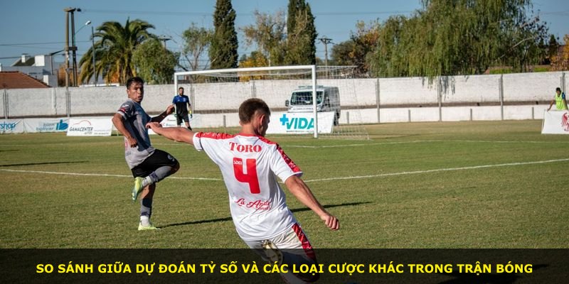 So sánh giữa dự đoán tỷ số và các loại cược khác trong trận bóng