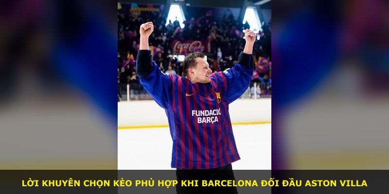 Lời khuyên chọn kèo phù hợp khi Barcelona đối đầu Aston Villa