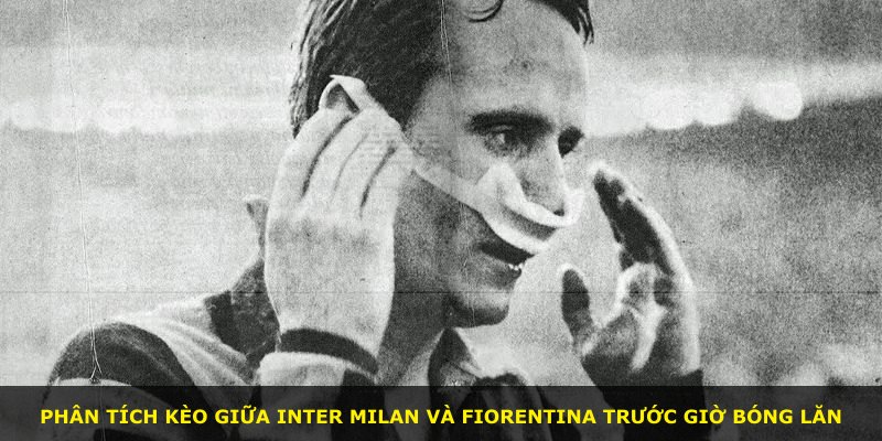 Phân tích kèo giữa Inter Milan và Fiorentina trước giờ bóng lăn