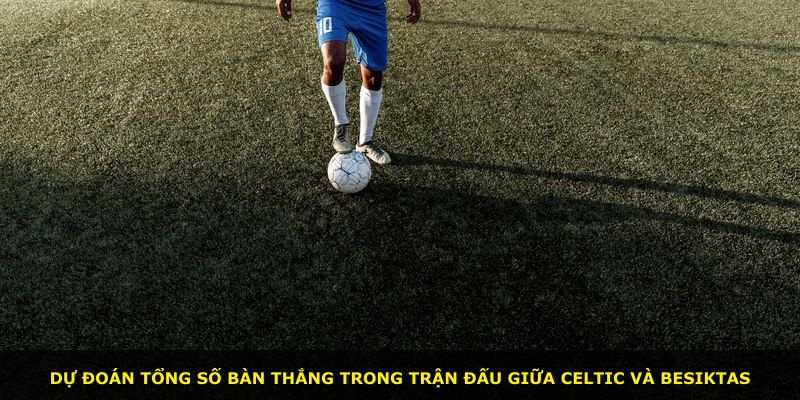 Dự đoán tổng số bàn thắng trong trận đấu giữa Celtic và Besiktas
